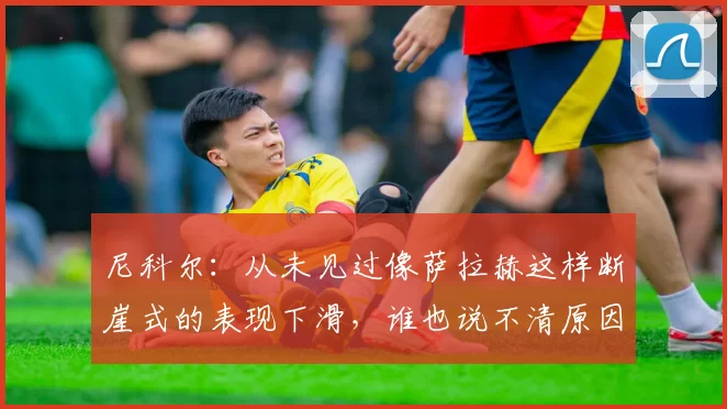 尼科尔：从未见过像萨拉赫这样断崖式的表现下滑，谁也说不清原因