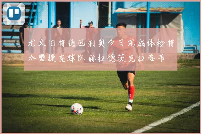 尤文旧将德西利奥今日完成体检将加盟捷克球队赫拉德茨克拉洛韦