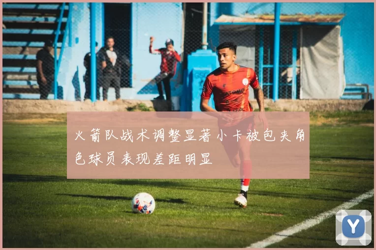 火箭队战术调整显著小卡被包夹角色球员表现差距明显