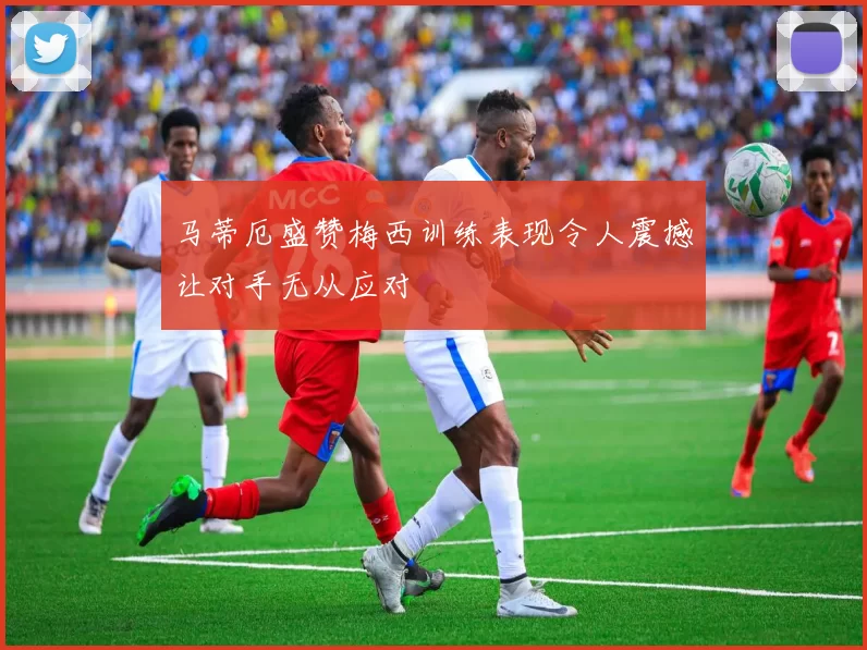 马蒂厄盛赞梅西训练表现令人震撼让对手无从应对