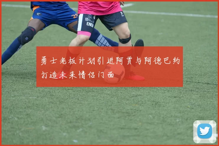 勇士老板计划引进阿贾与阿德巴约打造未来情侣门面
