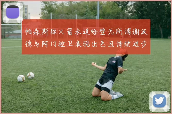 帕森斯称火箭未追哈登无所谓谢泼德与阿门控卫表现出色且持续进步