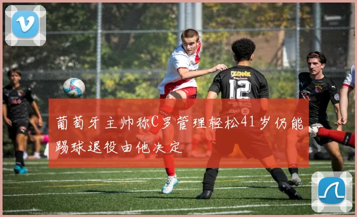 葡萄牙主帅称C罗管理轻松41岁仍能踢球退役由他决定