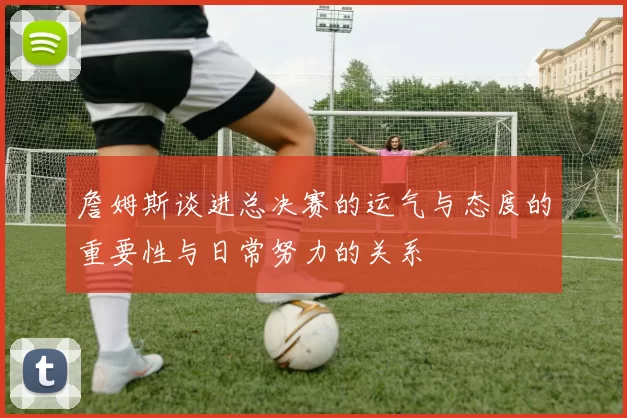 詹姆斯谈进总决赛的运气与态度的重要性与日常努力的关系