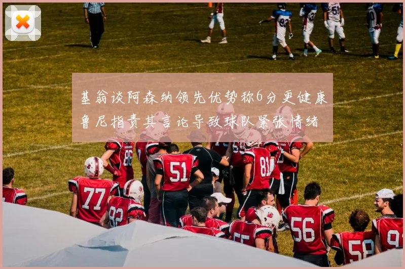 基翁谈阿森纳领先优势称6分更健康鲁尼指责其言论导致球队紧张情绪