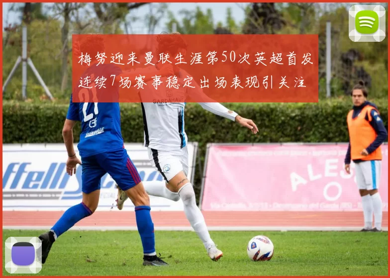 梅努迎来曼联生涯第50次英超首发连续7场赛事稳定出场表现引关注