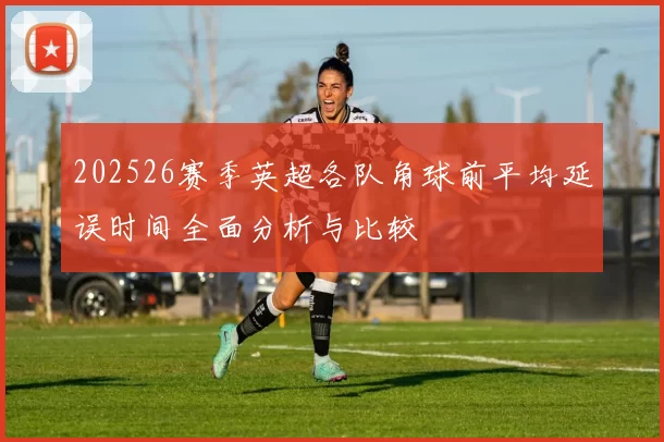 202526赛季英超各队角球前平均延误时间全面分析与比较