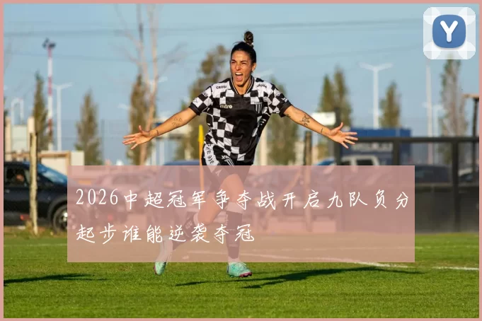 2026中超冠军争夺战开启九队负分起步谁能逆袭夺冠