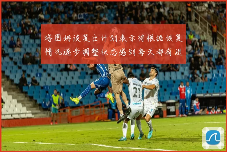 塔图姆谈复出计划表示将根据恢复情况逐步调整状态感到每天都有进步