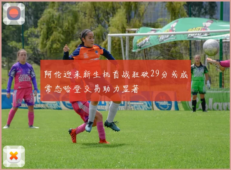 阿伦迎来新生机首战狂砍29分或成常态哈登交易助力显著