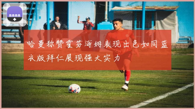 哈曼称赞霍芬海姆表现出色如同蓝衣版拜仁展现强大实力