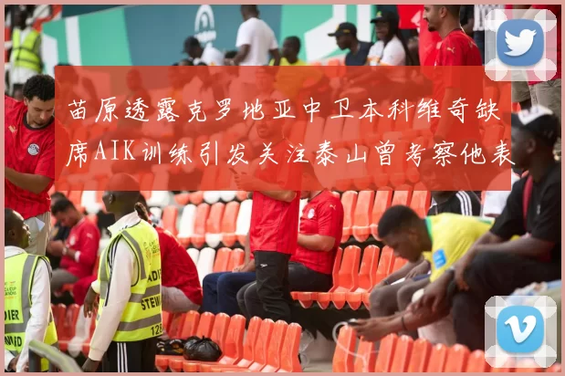 苗原透露克罗地亚中卫本科维奇缺席AIK训练引发关注泰山曾考察他表现