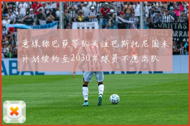 意媒称巴萨等队关注巴斯托尼国米计划续约至2030年球员不愿离队