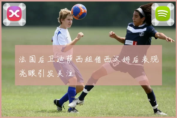 法国后卫迪萨西租借西汉姆后表现亮眼引发关注
