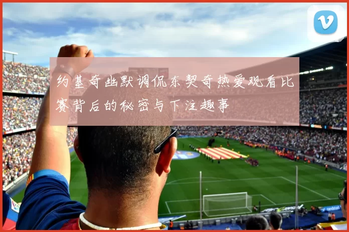 约基奇幽默调侃东契奇热爱观看比赛背后的秘密与下注趣事