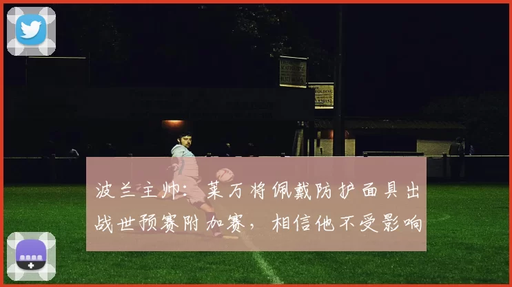 波兰主帅：莱万将佩戴防护面具出战世预赛附加赛，相信他不受影响