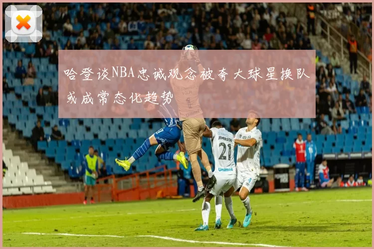 哈登谈NBA忠诚观念被夸大球星换队或成常态化趋势