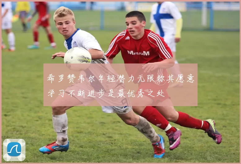希罗赞韦尔年轻潜力无限称其愿意学习不断进步是最优秀之处