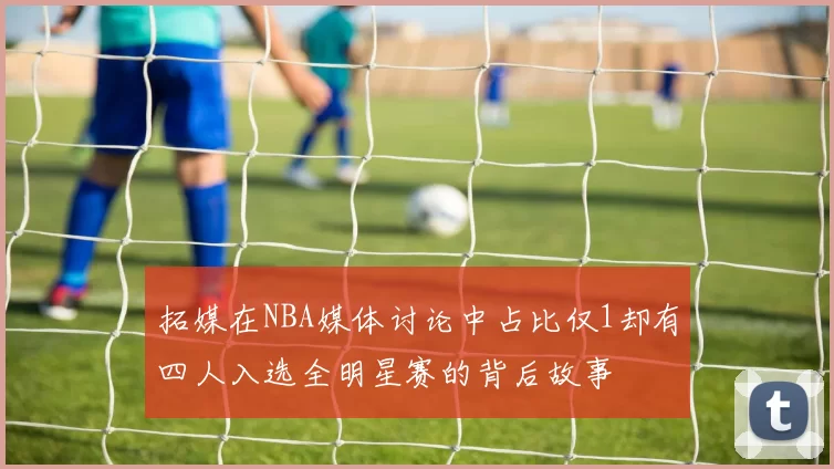 拓媒在NBA媒体讨论中占比仅1却有四人入选全明星赛的背后故事